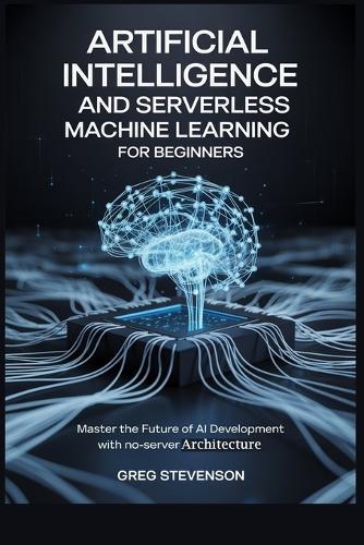 Artificial Intelligence and Serverless Machine Learning for Beginners: Master the Future of AI Development with No-Server Architectures