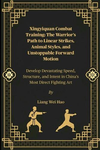 Xingyiquan Combat Training: The Warrior's Path to Linear Strikes, Animal Styles, and Unstoppable Forward Motion: Develop Devastating Speed, Structure, and Intent in China's Most Direct Fighting Art