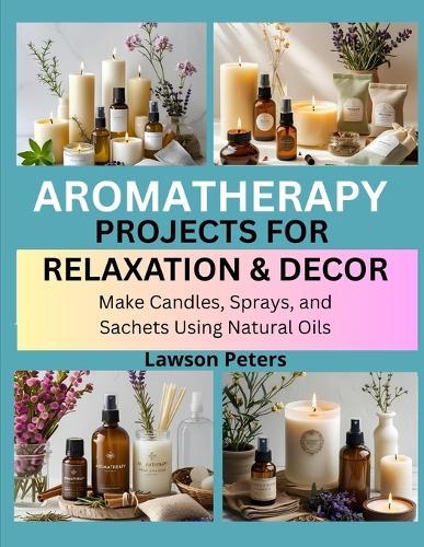 Aromatherapy Projects for Relaxation & Decor: Make Candles, Sprays, and Sachets Using Natural Oils