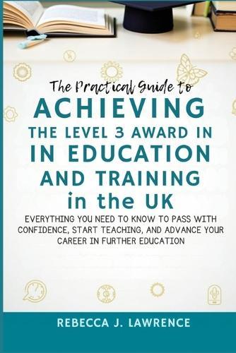 The Practical Guide to Achieving the Level 3 Award in Education and Training in the UK: Everything You Need to Know to Pass with Confidence, Start Teaching, and Advance Your Career in Further