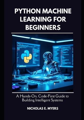 Python Machine Learning for Beginners: A Hands On, Code First Guide to Building Intelligent Systems