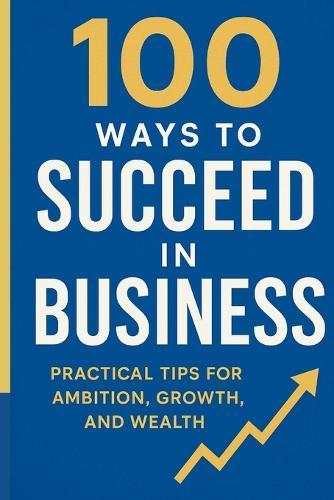 100 Ways to Succeed in Business: Practical tips for ambition, growth and wealth