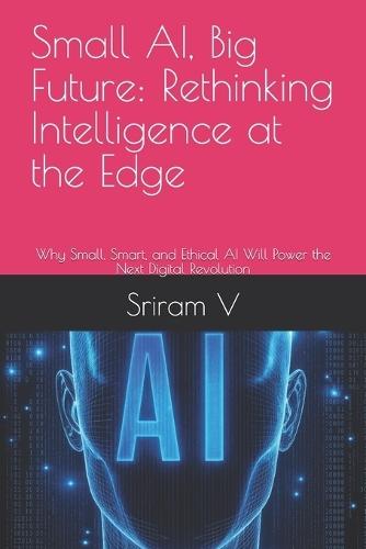 Small AI, Big Future: Rethinking Intelligence at the Edge: Why Small, Smart, and Ethical AI Will Power the Next Digital Revolution