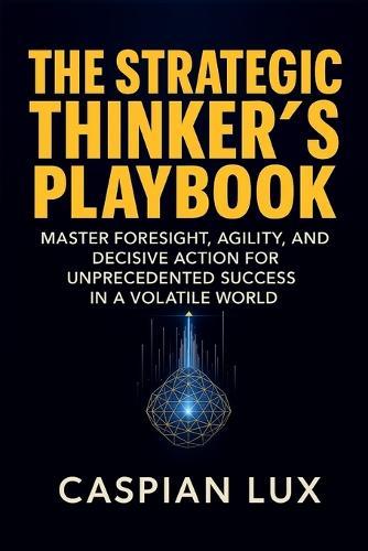 The Strategic Thinker's Playbook: Master Foresight, Agility, and Decisive Action for Unprecedented Success in a Volatile World