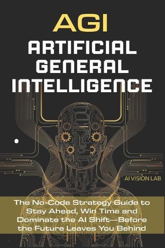 AGI - Artificial General Intelligence: The No-Code Strategy Guide to Stay Ahead, Win Time and Dominate the AI Shift-Before the Future Leaves You Behind
