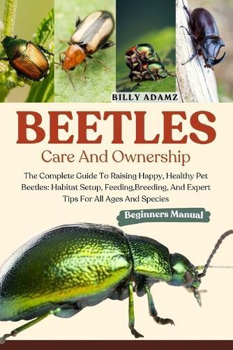 Beetles Care and Ownership: The Complete Guide To Raising Happy, Healthy Pet Beetles: Habitat Setup, Feeding, Breeding, And Expert Tips For All Ages And Species