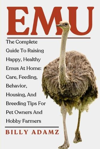 Emu: The Complete Guide To Raising Happy, Healthy Emus At Home: Care, Feeding, Behavior, Housing, And Breeding Tips For Pet Owners And Hobby Farmers