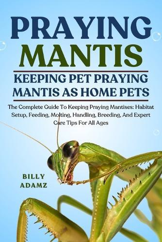 Praying Mantis: The Complete Guide To Keeping Praying Mantises: Habitat Setup, Feeding, Molting, Handling, Breeding, And Expert Care Tips For All Ages