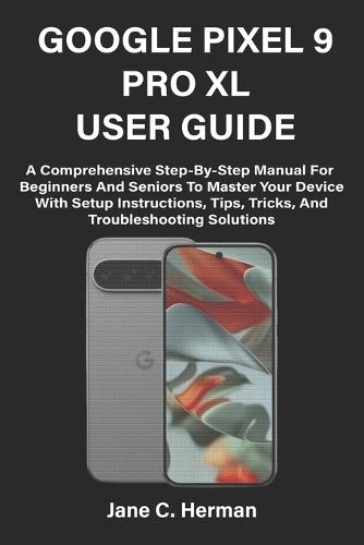 Google Pixel 9 Pro XL User Guide: A Comprehensive Step-By-Step Manual For Beginners And Seniors To Master Your Device With Setup Instructions, Tips, Tricks, And Troubleshooting Solutions