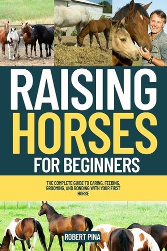 Raising Horses For Beginners: The Complete Guide to Caring, Feeding, Grooming, and Bonding with Your First Horse