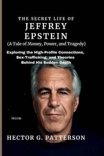 The Secret Life of Jeffrey Epstein (A Tale of Money, Power, and Tragedy): Exploring the High-Profile Connections, Sex-Trafficking, and Theories Behind His Sudden Death