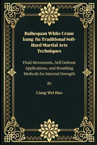 Baihequan White Crane kung fu: Traditional Soft-Hard Martial Arts Techniques: Fluid Movements, Self-Defense Applications, and Breathing Methods for Internal Strength