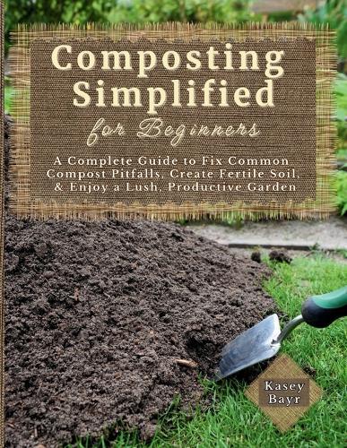 Composting Simplified for Beginners: A Complete Guide to Fix Common Compost Pitfalls, Create Fertile Soil, & Enjoy a Lush, Productive Garden