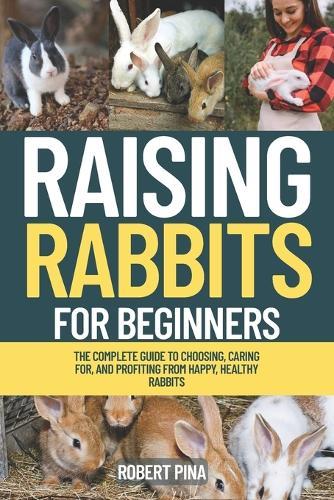 Raising Rabbits For Beginners: The Complete Guide to Choosing, Caring for, and Profiting from Happy, Healthy Rabbits