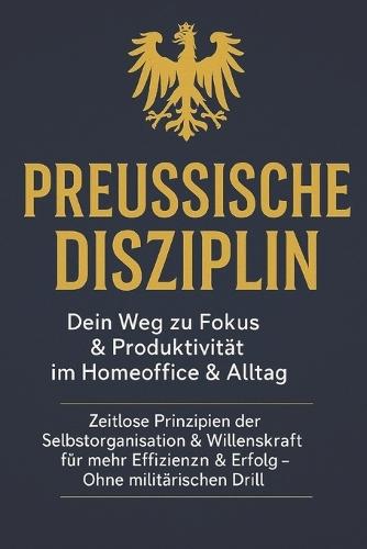 Preußische Disziplin: Dein Weg zu Fokus & Produktivität im Homeoffice & Alltag: Zeitlose Prinzipien der Selbstorganisation & Willenskraft für mehr Effizienz & Erfolg - Ohne militärischen Drill
