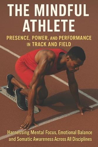 The Mindful Athlete: Presence, Power, and Performance in Track and Field: Harnessing Mental Focus, Emotional Balance, and Somatic Awareness Across All Disciplines