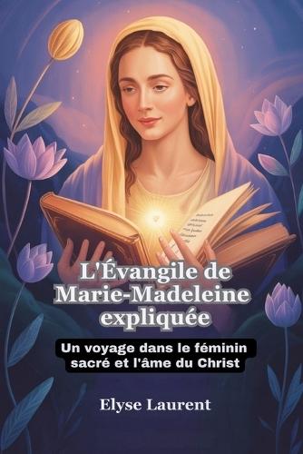L'Évangile de Marie-Madeleine expliquée: Un voyage dans le féminin sacré et l'âme du Christ