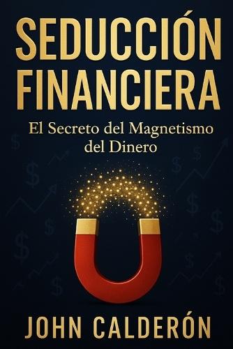 Seducción Financiera: El Secreto del Magnetismo del Dinero - Cómo Atraer Riqueza Aplicando Principios de Seducción a las Finanzas