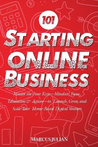 Starting an Online Business 101: Master the Four Keys-Mindset, Focus, Education & Action-to Launch, Grow, and Scale Your Home-Based Digital Venture