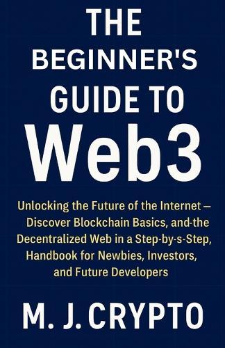 The Beginner's Guide to Web3: Unlocking the Future of the Internet - Discover Blockchain Basics, and the Decentralized Web in a Step-by-Step Handbook for Newbies, Investors, and Future Developers