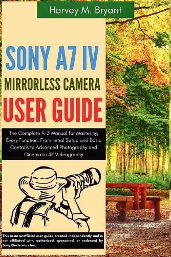 Sony A7 IV Mirrorless Camera User Guide: The Complete A-Z Manual for Mastering Every Function, From Initial Setup and Basic Controls to Advanced Photography and Cinematic 4K Videography