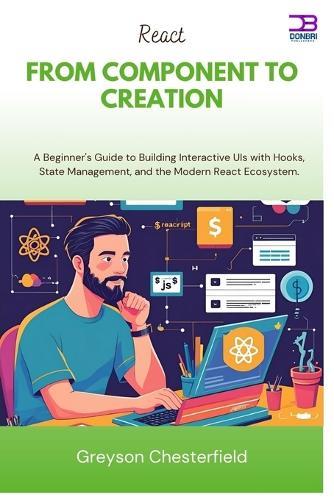 React From Component to Creation: A Beginner's Guide to Building Interactive UIs with Hooks, State Management, and the Modern React Ecosystem