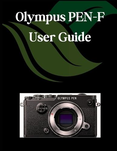 Olympus PEN-F USER GUIDE: A Comprehensive and Detailed Manual for Photographers and Creatives for Beginners and Seniors, Troubleshooting Tips, and Advanced Settings Explained