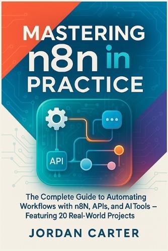 Mastering n8n in Practice: The Complete Guide to Automating Workflows with n8n, APIs, and AI Tools - Featuring 20 Real-World Projects