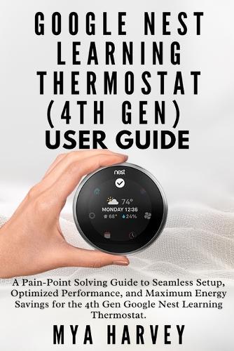 Google Nest Learning Thermostat (4th Gen) User Guide: A Pain-Point Solving Guide to Seamless Setup, Optimized Performance, and Maximum Energy Savings for the 4th Gen Google Nest Learning Thermostat