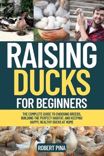Raising Ducks For Beginners: The Complete Guide to Choosing Breeds, Building the Perfect Habitat, and Keeping Happy, Healthy Ducks at Home