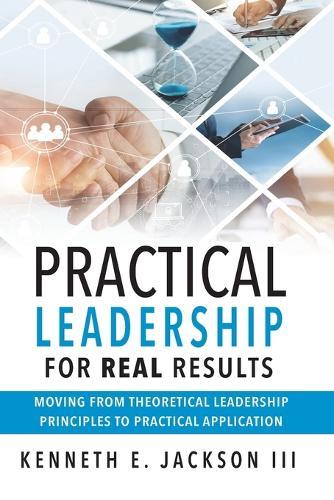 Practical Leadership for Real Results: Moving from Theoretical Leadership Principles to Practical Application