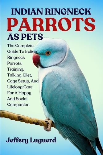 Indian Ringneck Parrots as Pets: The Complete Guide To Indian Ringneck Parrots, Training, Talking, Diet, Cage Setup, And Lifelong Care For A Happy And Social Companion