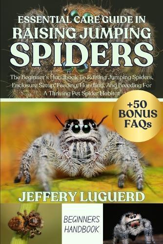 Essential Care Guide in Raising Jumping Spiders: The Beginner's Handbook To Raising Jumping Spiders, Enclosure Setup, Feeding, Handling, And Breeding For A Thriving Pet Spider Habitat