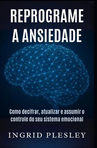 Reprograme a Ansiedade: Como decifrar, atualizar e assumir o controle do seu sistema emocional