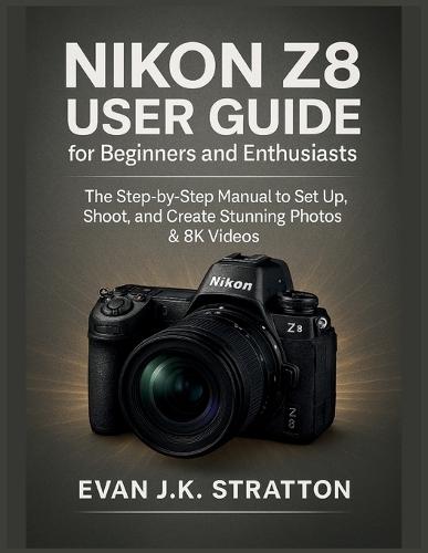 Nikon Z8 User Guide for Beginners and Enthusiasts: The Step-by-Step Manual to Set Up, Shoot, and Create Stunning Photos & 8K Videos