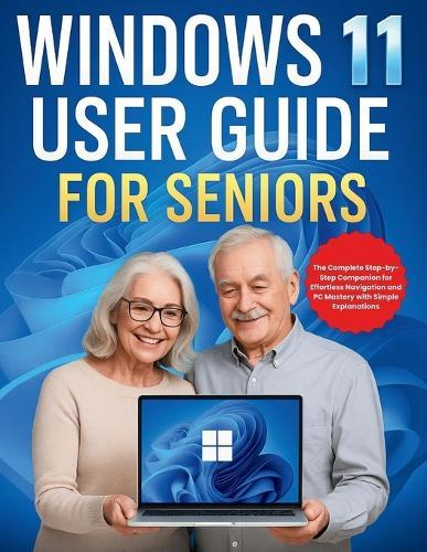 Windows 11 User Guide for Seniors: The Complete Step-by-Step Companion for Effortless Navigation and PC Mastery with Simple Explanations