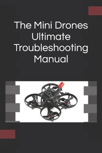 The Mini Drones Ultimate Troubleshooting Manual: With these techniques, you should be able to diagnose, repair, and optimize any mini drone for peak performance