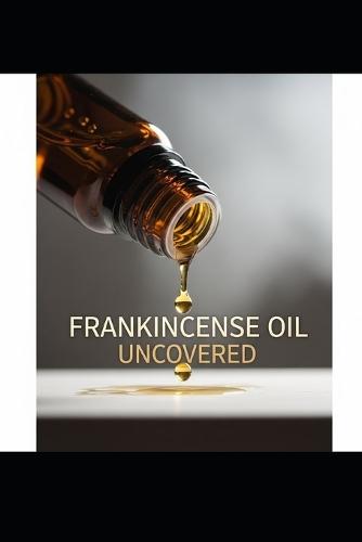 Frankincense Oil Uncovered: Discover the Healing Powers, Beauty Secrets, and Holistic Uses of Frankincense Essential Oil