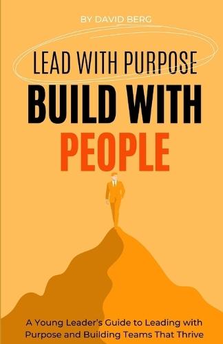 Lead with Purpose, Build with People: A Young Leader's Guide to Leading with Purpose and Building Teams That Thrive