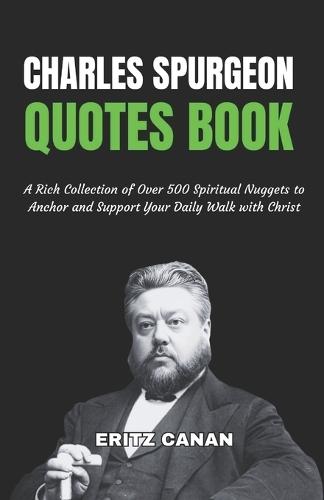Charles Spurgeon Quotes Book: A Rich Collection of Over 500 Spiritual Nuggets to Anchor and Support Your Daily Walk with Christ