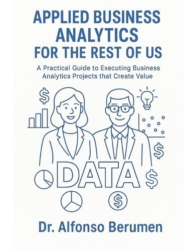 Applied Business Analytics for the Rest of Us: A Practical Guide to Executing Business Analytics Projects that Create Value