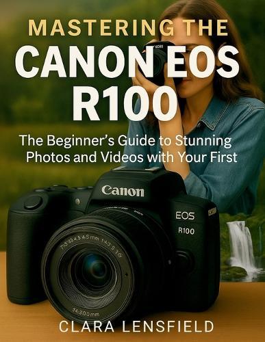 Mastering the Canon EOS R100: The Beginner's Guide to Stunning Photos and Videos with Your First Mirrorless Camera