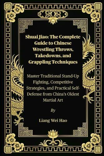 Shuai Jiao: The Complete Guide to Chinese Wrestling Throws, Takedowns, and Grappling Techniques: Master Traditional Stand-Up Fighting, Competitive Strategies, and Practical Self-Defense from China's Oldest Martial Art