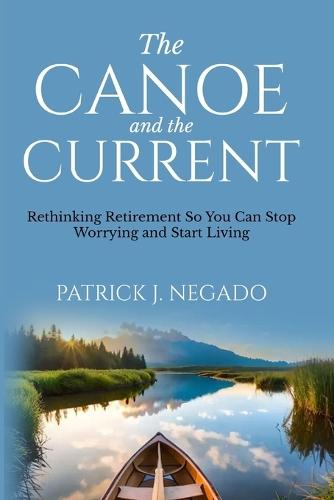 The Canoe and The Current: Rethinking Retirement So You Can Stop Worrying and Start Living