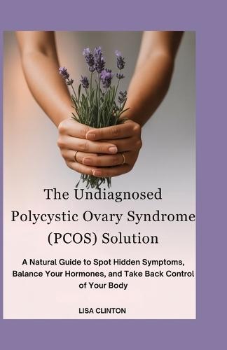 The Undiagnosed Polycystic Ovary Syndrome (PCOS) Solution: A Natural Guide to Spot Hidden Symptoms, Balance Your Hormones, and take back control of your Body