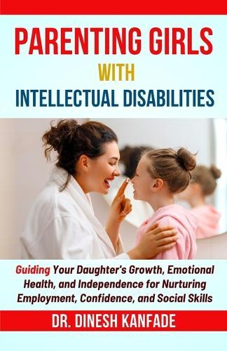 Parenting Girls with Intellectual Disabilities: Guiding Your Daughter's Growth, Emotional Health, and Independence for Nurturing Employment, Confidence, and Social Skills