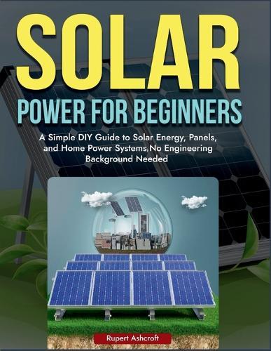 Power Solar for Beginners: A Simple DIY Guide to Solar Energy, Panels, and Home Power Systems, No Engineering Background Needed