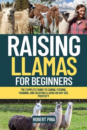 Raising Llamas For Beginners: The Complete Guide to Caring, Feeding, Training, and Enjoying Llamas on Any Size Property