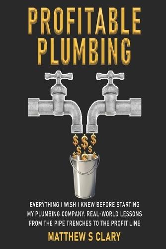 Profitable Plumbing: Everything I Wish I Knew Before Starting My Plumbing Company. Real-World Lessons from the Pipe Trenches to the Profit Line