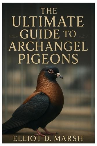 The Ultimate Guide to Archangel Pigeons: A Comprehensive Handbook on Pet Care, Breeding, Health, Training, Showing, and Ornamental Excellence